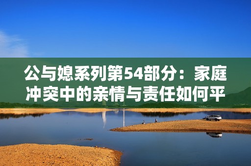 公与媳系列第54部分：家庭冲突中的亲情与责任如何平衡