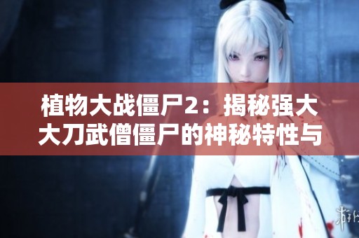 植物大战僵尸2：揭秘强大大刀武僧僵尸的神秘特性与挑战