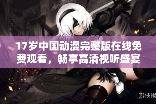 17岁中国动漫完整版在线免费观看，畅享高清视听盛宴
