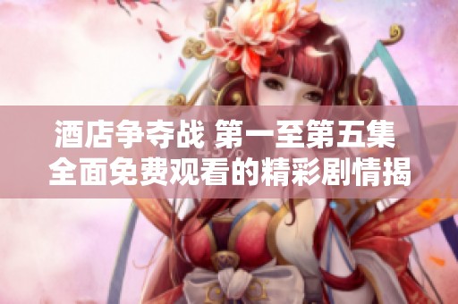 酒店争夺战 第一至第五集 全面免费观看的精彩剧情揭秘
