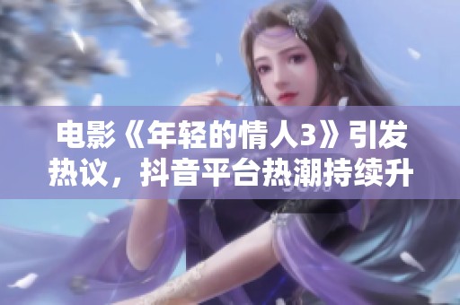 电影《年轻的情人3》引发热议，抖音平台热潮持续升温