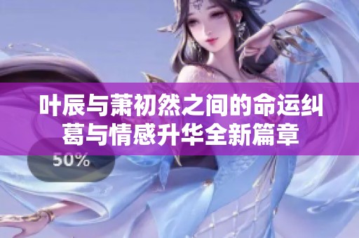 叶辰与萧初然之间的命运纠葛与情感升华全新篇章