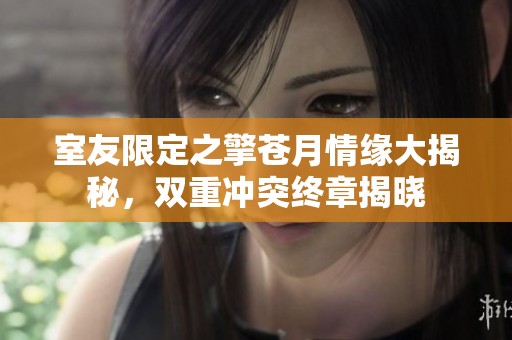 室友限定之擎苍月情缘大揭秘，双重冲突终章揭晓