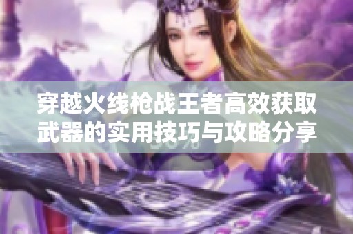 穿越火线枪战王者高效获取武器的实用技巧与攻略分享