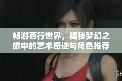 畅游西行世界，揭秘梦幻之旅中的艺术奇迹与角色推荐