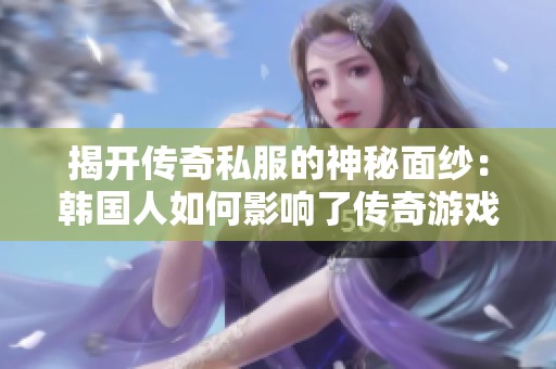 揭开传奇私服的神秘面纱：韩国人如何影响了传奇游戏的诞生与演变