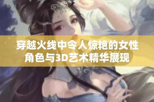 穿越火线中令人惊艳的女性角色与3D艺术精华展现