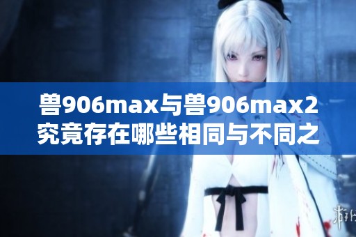 兽906max与兽906max2究竟存在哪些相同与不同之处