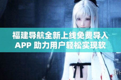 福建导航全新上线免费导入APP 助力用户轻松实现软件重写功能