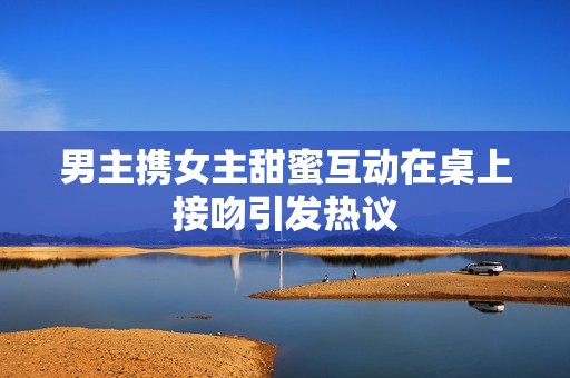 男主携女主甜蜜互动在桌上接吻引发热议