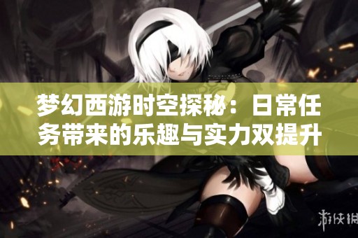 梦幻西游时空探秘：日常任务带来的乐趣与实力双提升之旅