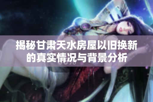 揭秘甘肃天水房屋以旧换新的真实情况与背景分析