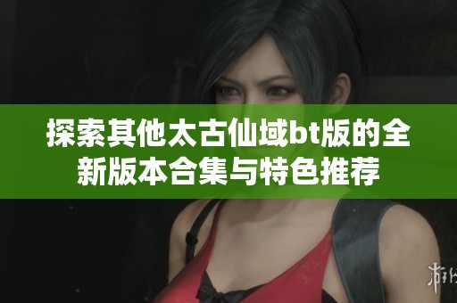 探索其他太古仙域bt版的全新版本合集与特色推荐