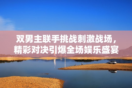 双男主联手挑战刺激战场，精彩对决引爆全场娱乐盛宴