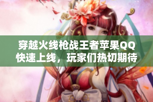 穿越火线枪战王者苹果QQ快速上线，玩家们热切期待的新版本快来体验！