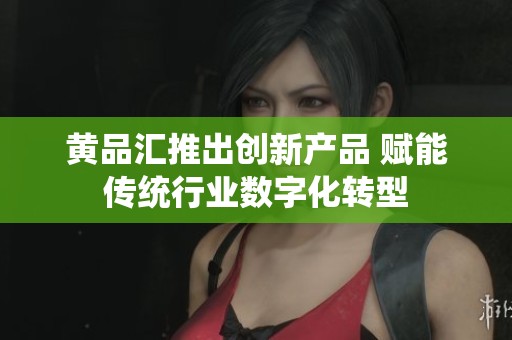 黄品汇推出创新产品 赋能传统行业数字化转型