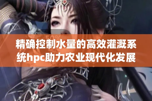 精确控制水量的高效灌溉系统hpc助力农业现代化发展
