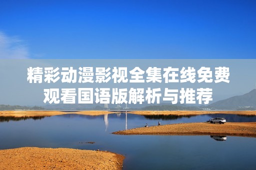 精彩动漫影视全集在线免费观看国语版解析与推荐