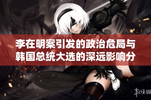 李在明案引发的政治危局与韩国总统大选的深远影响分析