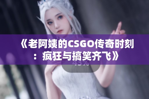 《老阿姨的CSGO传奇时刻：疯狂与搞笑齐飞》
