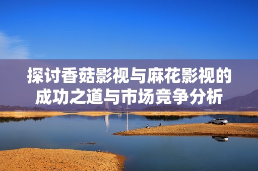 探讨香菇影视与麻花影视的成功之道与市场竞争分析