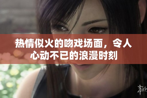 热情似火的吻戏场面，令人心动不已的浪漫时刻