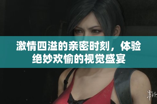 激情四溢的亲密时刻，体验绝妙欢愉的视觉盛宴