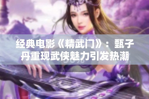 经典电影《精武门》：甄子丹重现武侠魅力引发热潮