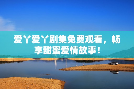 爱丫爱丫剧集免费观看，畅享甜蜜爱情故事！