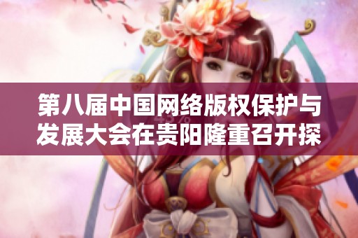 第八届中国网络版权保护与发展大会在贵阳隆重召开探讨未来发展新方向
