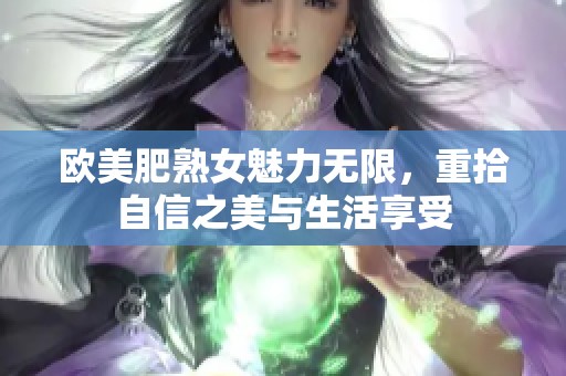 欧美肥熟女魅力无限，重拾自信之美与生活享受