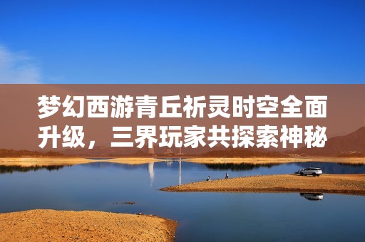 梦幻西游青丘祈灵时空全面升级，三界玩家共探索神秘新篇章