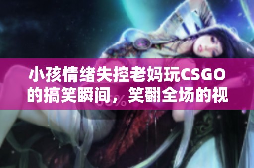 小孩情绪失控老妈玩CSGO的搞笑瞬间，笑翻全场的视频集锦
