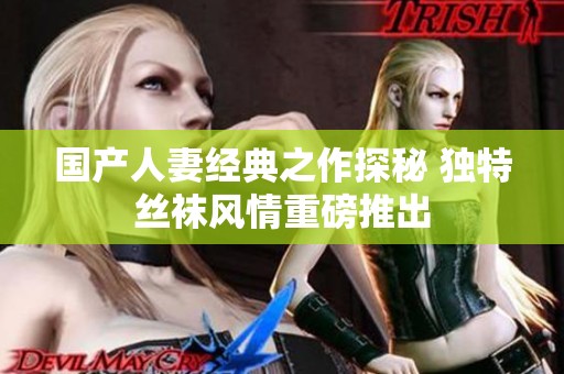 国产人妻经典之作探秘 独特丝袜风情重磅推出