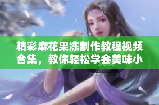 精彩麻花果冻制作教程视频合集，教你轻松学会美味小吃技巧