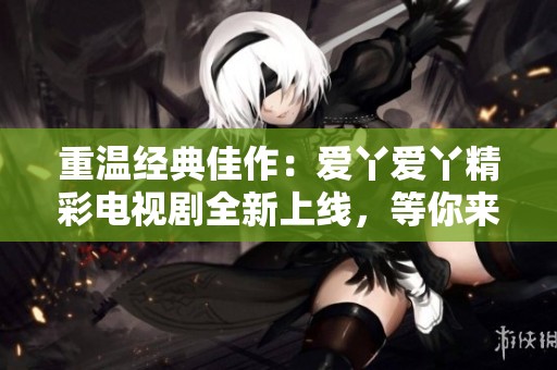 重温经典佳作：爱丫爱丫精彩电视剧全新上线，等你来追剧！