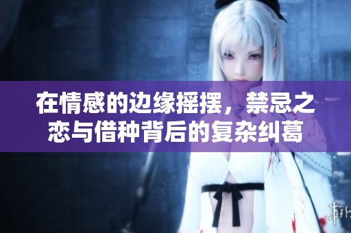 在情感的边缘摇摆，禁忌之恋与借种背后的复杂纠葛