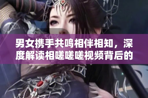 男女携手共鸣相伴相知，深度解读相嗟嗟嗟视频背后的故事