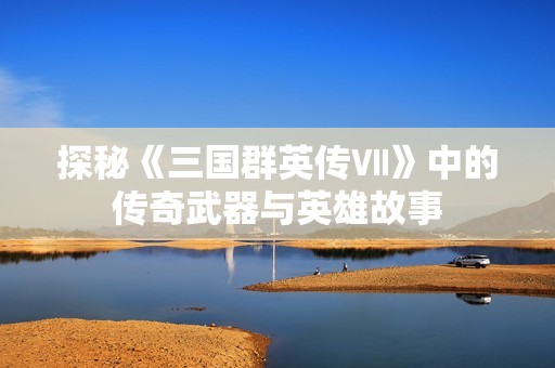 探秘《三国群英传Ⅶ》中的传奇武器与英雄故事