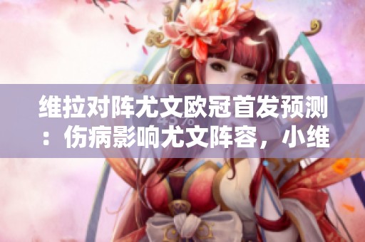 维拉对阵尤文欧冠首发预测：伤病影响尤文阵容，小维阿有望成关键球员