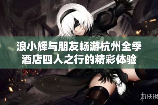 浪小辉与朋友畅游杭州全季酒店四人之行的精彩体验