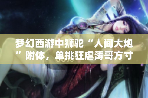 梦幻西游中狮驼“人间大炮”附体，单挑狂虐涛哥方寸表现惊艳！