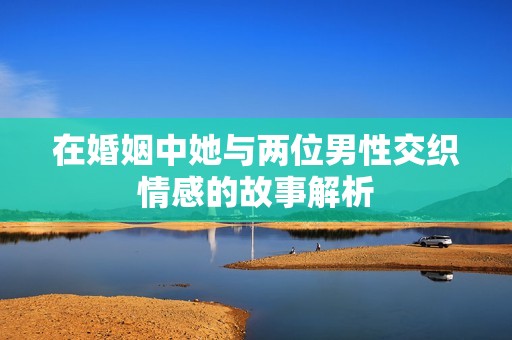在婚姻中她与两位男性交织情感的故事解析