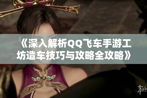 《深入解析QQ飞车手游工坊造车技巧与攻略全攻略》