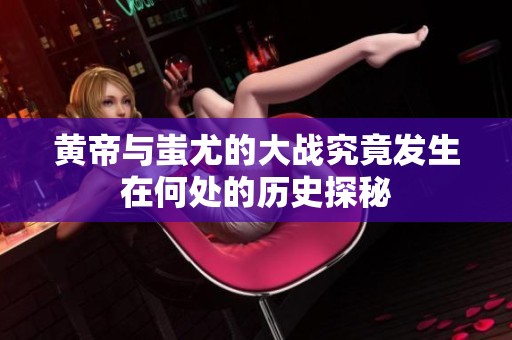 黄帝与蚩尤的大战究竟发生在何处的历史探秘