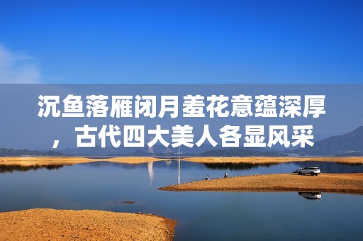 沉鱼落雁闭月羞花意蕴深厚，古代四大美人各显风采