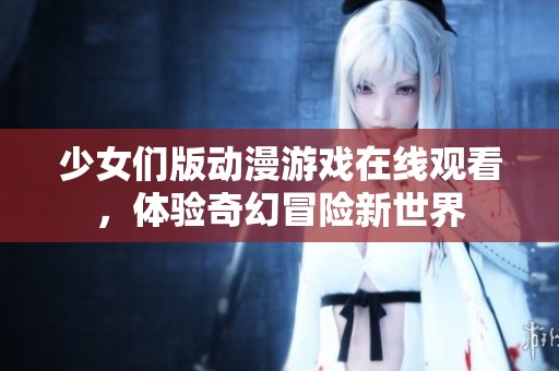 少女们版动漫游戏在线观看，体验奇幻冒险新世界