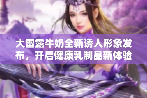 大雷露牛奶全新诱人形象发布，开启健康乳制品新体验