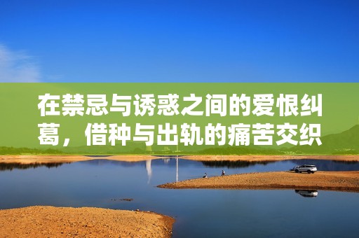 在禁忌与诱惑之间的爱恨纠葛，借种与出轨的痛苦交织