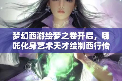 梦幻西游绘梦之卷开启，哪吒化身艺术天才绘制西行传奇